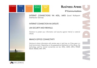 Company   Areas   Products    Clients &
                              Partners
                                            Quality
                                             R&D                          Business Areas
              2                                                                 IP C
                                                                                   Communications
                                                                                         i ti

                      INTERNET CONNECTIONS VIA ADSL, LMDS (Local Multipoint
                      Distribution Service)


                      INTERNET CONNECTION VIA SATELITE

                      LAN SECURITY AND FIREWALLS

                      Solutions to protect your information and security against internal or external
                      attacks


                      BRANCH OFFICE CONNECTIVITY

                      Solutions to share information with remote users in real time, as if they were in a
                      local environment. Depending on the geographical distribution of the offices, the
                      technology used for remote connectivity can be: ADSL, LMDS, MPLS, FRAME
                      RELAY, WIMAX, WIFI. VPN.
                            ,        ,
 