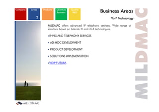 Company   Areas   Products   Clients &
                             Partners
                                         Quality
                                          R&D              Business Areas
              2                                                    VoIP Technology
                                                                   V IP T h l

                      MILDMAC offers advanced IP telephony services. Wide range of
                      solutions based on Asterisk ® and 3CX technologies.

                       IP PBX AND TELEPHONY SERVICES

                        AD HOC
                        AD-HOC DEVELOPMENT

                        PRODUCT DEVELOPMENT

                        SOLUTIONS IMPLEMENTATION

                       VOIP FUTURA
 