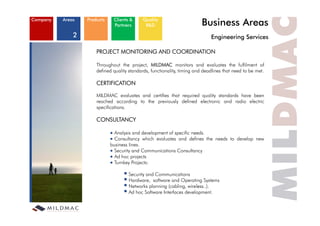 Company   Areas   Products    Clients &
                              Partners
                                            Quality
                                             R&D                          Business Areas
              2                                                               Engineering S i
                                                                              E i     i Services

                      PROJECT MONITORING AND COORDINATION

                      Throughout the project, MILDMAC monitors and evaluates the fulfilment of
                      defined quality standards, functionality, timing and deadlines that need to be met.

                      CERTIFICATION

                      MILDMAC evaluates and certifies that required quality standards have been
                      reached according to the previously defined electronic and radio electric
                      specifications.

                      CONSULTANCY

                               Analysis and development of specific needs.
                               Consultancy which evaluates and defines the needs to develop new
                             business lines.
                               Security and Communications Consultancy
                               Ad hoc projects
                                      y    j
                               Turnkey Projects:

                                    Security and Communications
                                    Hardware, software and Operating Systems
                                    Networks planning (cabling, wireless..).
                                    Ad hoc Software Interfaces development.
 