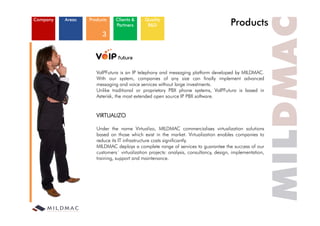 Company   Areas   Products    Clients &
                              Partners
                                            Quality
                                             R&D                                      Products
                        3




                     VoIPFutura is an IP telephony and messaging platform developed by MILDMAC.
                     With our system, companies of any size can finally implement advanced
                     messaging and voice services without large investments.
                     Unlike traditional or proprietary PBX phone systems, VoIPFutura is based in
                     Asterisk, the most extended open source IP PBX software.


                     VIRTUALIZO

                     Under the name Virtualizo, MILDMAC commercialises virtualization solutions
                     based on those which exist in the market. Virtualization enables companies to
                     reduce its IT infrastructure costs significantly.
                       d             f                       f     l
                     MILDMAC deploys a complete range of services to guarantee the success of our
                     customers´ virtualization projects: analysis, consultancy, design, implementation,
                     training, support and maintenance.
 