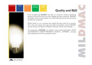 empresa
Company   ámbitos
           Areas    productos
                     Products   clientes
                                Clients &     calidad
                                              Quality
                                partners
                                Partners        i+d
                                                R&D

                                                   5                 Quality and R&D
                        Since its beginnings MILDMAC has been an innovative company developing
                        products and services which are then adopted by large companies. MILDMAC
                        has l
                        h always b    been one step ahead i i market offering solutions and services b
                                                     h d in its  k    ff i      l i       d     i    by
                        far before its competitors.

                        Without doubt, it is our customers who endorse the high quality of our services.
                        This is the main reason why large and medium businesses contract MILDMAC
                        services (Grupo Time Warner en España, Chevrolet, Cetursa Sierra Nevada...)

                        Our employees at MILDMAC, are certified in main market technologies: CISCO
                        ®, MICROSOFT ®, HEWLETT PACKARD ®, 3COM ®, ASTERISK®… amongst            g
                        other certifications which are renewed annually.
 