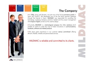 Company   Areas   Products   Clients &     Quality
                             Partners       R&D

    1
                                                                        The Compan
                                                                            Company
                        In 1996, along with Banesto, we built one of the first e-commerce portals in
                     Spain (AZ Centro”). We developed one of the first bank payment gateways
                     through th I t
                     th     h the Internet i S i MILDMAC was responsible f providing th
                                          t in Spain.                          ibl for    idi    the
                     technology, analysing necessary solutions needed and the project management
                     while Espacio Digital carried out the creative design.

                       Currently MILDMAC is a technological company that offers solutions which
                       Currently,
                     enables its clients to make the most of latest innovations in communications,
                     hardware, software and related products.

                             p        g         p                                          g
                       We place great importance in our customer service commitment offering
                     efficient, flexible, reliable and personalized services.




                        M MA is reliable and committed to its clients.
                        MILDMAC   l bl     d         d         l
 