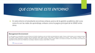 QUE CONTIENE ESTE ENTORNO
 En este entorno el estudiante encontrara enlaces acerca de la gestión académica del curso
como lo son las redes de aprendizaje, enlaces como la pagina principal de la UNAD entre
otros.
 
