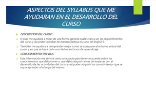 ASPECTOS DEL SYLLABUS QUE ME
AYUDARAN EN EL DESARROLLO DEL
CURSO
 DESCRIPCION DEL CURSO
 El cual me ayudara a mirar de una forma general cuales van a ser los requerimientos
del curso y así poder aprobar de manera exitosa el curso de English 1
 También me ayudara a comprender mejor como se compone el entorno virtual del
curso y en que se basa cada uno de los entornos de aprendizaje.
 CONOCIMIENTOS PREVIOS
 Esta información me servirá como una pauta para tener en cuenta sobre los
conocimientos que debo tener o que debo adquirir antes de empezar con el
desarrollo de las actividades del curso y así poder adquirir los conocimientos que se
voy a aprender a lo largo del mismo.
 