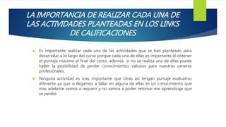 LA IMPORTANCIA DE REALIZAR CADA UNA DE
LAS ACTIVIDADES PLANTEADAS EN LOS LINKS
DE CALIFICACIONES
 Es importante realizar cada una de las actividades que se han planteado para
desarrollar a lo largo del curso porque cada una de ellas es importante al obtener
el puntaje máximo al final del curso, además si no se realiza una de ellas puede
haber la posibilidad de perder conocimientos valiosos para nuestras carreras
profesionales.
 Ninguna actividad es mas importante que otras así tengan puntaje evaluativo
diferente ya que si llegamos a fallar en alguna de ellas es un conocimiento que
mas adelante vamos a requerir y no vamos a poder retomar ese aprendizaje que
se perdió.
 