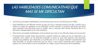 LAS HABILIDADES COMUNICATIVAS QUE
MAS SE ME DIFICULTAN
 Una de las principales habilidades comunicativas que mas se me dificulta es el habla.
 Esta habilidad se me dificulta mucho ya que no muy a menudo practico de ella, cuando voy a
hablar en ingles las palabras se me dificultan mucho decirlas, la practica adicional que haría
para remediar esta dificultad seria en hablar mas a menudo este idioma haciendo de el un
elemento indispensable en mi vida cotidiana.
 Otra de las principales habilidades comunicativas que mas se me dificulta realizar es la escucha.
 Principalmente cuando estoy escuchando a alguien hablar en ingles ya sea en televisión o en
cualquier otro medio se me dificulta entender un poco lo que esta persona esta diciendo,
aunque hay palabras que entiendo a la perfección en si no logro entender exactamente que
esta diciendo, la practica adicional que yo haría o que estoy haciendo para mejorar este
aspecto es la de estudiar mas el vocabulario en ingles y la pronunciación de las palabras.
 