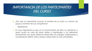 IMPORTANCIA DE LOS PARTICIPANTES
DEL CURSO
 ¿Por qué es importante conocer el nombre de su tutor su numero de
grupo y nombres de sus compañeros?
RESPUESTA
 Es muy importante ya que sin el conocimiento de ellos no sabríamos a
quien acudir en caso de tener dudas e inquietudes y no sabríamos
exactamente con quien debemos desarrollar los trabajos colaborativos y
no podríamos definir roles y tareas a desarrollar en esas actividades.
 