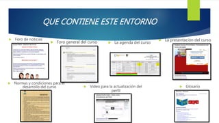 QUE CONTIENE ESTE ENTORNO
 Foro de noticias
 Foro general del curso  La agenda del curso
 La presentación del curso
 Normas y condiciones para el
desarrollo del curso  Video para la actualización del
perfil
 Glosario
 