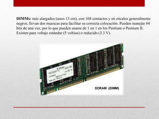 DIMMs: más alargados (unos 13 cm), con 168 contactos y en zócalos generalmente
negros; llevan dos muescas para facilitar su correcta colocación. Pueden manejar 64
bits de una vez, por lo que pueden usarse de 1 en 1 en los Pentium o Pentium II.
Existen para voltaje estándar (5 voltios) o reducido (3.3 V).
 