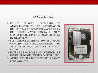 DISCO DURO
 ES EL PRINCIPAL ELEMENTO DE
ALMACENAMIENTO DE INFORMACION
DEL SISTEMA DE COMPUTO YA QUE ES LA
QUE OFRECE MAYOR CONFIABILIDAD Y
MAYOR EFICIENCIA EN EL MANEJO DE LA
INFORMACION
 SUS CARACTERISTICAS SON :SU GRAN
CAPACIDAD DE ALMACENAMIENTO Y SU
ALTA VELOCIDAD DE ACCESO A LOS
DATOS .
 ENTRE LAS MARCAS MAS COMERCIALES
ESTAN : SEAGATE , WESTER DIGITAL , ETC
 ACTUALMENTE CON TECNOLOGIA SATA Y
FORMATO NTFS
 