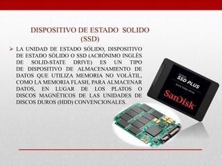 DISPOSITIVO DE ESTADO SOLIDO
(SSD)
 LA UNIDAD DE ESTADO SÓLIDO, DISPOSITIVO
DE ESTADO SÓLIDO O SSD (ACRÓNIMO INGLÉS
DE SOLID-STATE DRIVE) ES UN TIPO
DE DISPOSITIVO DE ALMACENAMIENTO DE
DATOS QUE UTILIZA MEMORIA NO VOLÁTIL,
COMO LA MEMORIA FLASH, PARA ALMACENAR
DATOS, EN LUGAR DE LOS PLATOS O
DISCOS MAGNÉTICOS DE LAS UNIDADES DE
DISCOS DUROS (HDD) CONVENCIONALES.
 