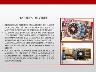 TARJETA DE VIDEO
 DISPOSITIVO INTERNO ENCARGADO DE HACER
LA CONEXIÓN ENTRE LA PLACA MADRE Y EL
MONITOR O SISTEMA DE VIDEO QUE SE TENGA
 SU PRINCIPAL FUNCION ES LA DE CONVERTIR
LOS DATOS DIGITALES QUE CONTIENEN LA
INFORMACION DE LAS IMÁGENES, EN SEÑALES
ANALOGAS ,QUE SON ENVIADAS AL MONITOR.
 MARCAS ACTUALES MAS CONOCIDAS :NVIDIA Y
ATI CON SUS DIFERENTES MODELOS Y SLOT PCI
XPRESS
 PUEDEN VENIR INCORPORADAS EN LAS PLACAS
MADRES EN UN CHIP Y PARA AUMENTAR LA
CAPACIDAD DE MEMORIA DE VIDEO SE LE
PUEDE EXTRAER UN PORCENTAJE DE LA RAM
CONVENCIONAL
 
