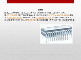BIOS
BIOS, ACRÓNIMO DE BASIC INPUT-OUTPUT SYSTEM, ES UN TIPO
DE SOFTWARE MUY BÁSICO QUE LOCALIZA EL SISTEMA OPERATIVO EN
LA MEMORIA RAM, BRINDA UNA COMUNICACIÓN DE MUY BAJO NIVEL Y
CONFIGURACIÓN DEL HARDWARE RESIDENTE EN NUESTRO ORDENADOR.
 