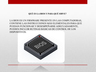 QUÉ ES LA BIOS Y PARA QUÉ SIRVE?
LA BIOS ES UN FIRMWARE PRESENTE EN LAS COMPUTADORAS,
CONTIENE LAS INSTRUCCIONES MÁS ELEMENTALES PARA QUE
PUEDAN FUNCIONAR Y DESEMPEÑARSE ADECUADAMENTE,
PUEDEN INCLUIR RUTINAS BÁSICAS DE CONTROL DE LOS
DISPOSITIVOS.
 