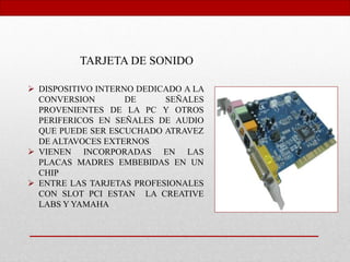 TARJETA DE SONIDO
 DISPOSITIVO INTERNO DEDICADO A LA
CONVERSION DE SEÑALES
PROVENIENTES DE LA PC Y OTROS
PERIFERICOS EN SEÑALES DE AUDIO
QUE PUEDE SER ESCUCHADO ATRAVEZ
DE ALTAVOCES EXTERNOS
 VIENEN INCORPORADAS EN LAS
PLACAS MADRES EMBEBIDAS EN UN
CHIP
 ENTRE LAS TARJETAS PROFESIONALES
CON SLOT PCI ESTAN LA CREATIVE
LABS Y YAMAHA
 