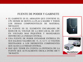 FUENTE DE PODER Y GABINETE
 EL GABINETE ES EL ARMAZON QUE CONTIENE EL
CPU DONDE SE MONTA LA PLACA MADRE Y TODOS
LOS DEMAS COMPONENTES.ES DE MATERIAL
METALICO
 LA FUENTE ES EL ELEMENTO ENCARGADO DE
REDUCIR EL VOLTAJE DE LA RED LOCAL DE 220V
EN VOLTAJES MAS PEQUEÑOS Y MANEJABLES
DENTRO DE LA UNIDAD CENTRAL
 UNA FUENTE DE PODER ESTANDAR ENTREGA EN
SUS SALIDAS VALORES DE +5, -5,+12 Y -12 VOLTIOS
DESTINADOS A LOS DIFERENTES COMPONENTES
QUE ALOJA LA UNIDAD CENTRAL
 HAY QUE TENER EN CUENTA LA POTENCIA DE LA
FUENTE QUE ACTUALMENTE OSCILA ENTRE 600 Y
700 WATTS
 