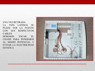 UNA VEZ RETIRADA
LA TAPA LATERAL SE
PUEDE VER LA FUENTE
CON SUS RESPECTIVOS
CABLES.
DEBEMOS TOCAR EL
CHASIS PARA PONERMOS
AL MISMO POTENCIAL Y
EVITAR LA ELECTRICIDAD
ESTATICA
 