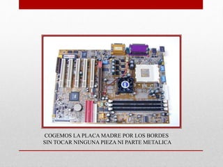 COGEMOS LA PLACA MADRE POR LOS BORDES
SIN TOCAR NINGUNA PIEZA NI PARTE METALICA
 