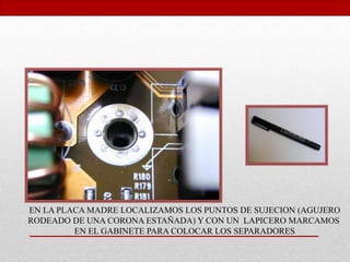 EN LA PLACA MADRE LOCALIZAMOS LOS PUNTOS DE SUJECION (AGUJERO
RODEADO DE UNA CORONA ESTAÑADA) Y CON UN LAPICERO MARCAMOS
EN EL GABINETE PARA COLOCAR LOS SEPARADORES
 