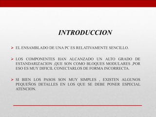  EL ENSAMBLADO DE UNA PC ES RELATIVAMENTE SENCILLO.
 LOS COMPONENTES HAN ALCANZADO UN ALTO GRADO DE
ESTANDARIZACION ,QUE SON COMO BLOQUES MODULARES ,POR
ESO ES MUY DIFICIL CONECTARLOS DE FORMA INCORRECTA.
 SI BIEN LOS PASOS SON MUY SIMPLES , EXISTEN ALGUNOS
PEQUEÑOS DETALLES EN LOS QUE SE DEBE PONER ESPECIAL
ATENCION.
INTRODUCCION
 