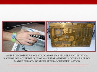 ANTES DE COMENZAR NOS COLOCAMOS UNA PULSERAANTIESTATICA
Y VEMOS LOS AGUJEROS QUE NO VAN ESTAR ATORNILLADOS EN LA PLACA
MADRE PARA COLOCARLES SEPARADORES DE PLASTICO
 