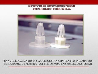 UNA VEZ LOCALIZADOS LOS AJUGEROS SIN ATORNILLAR INSTALAMOS LOS
SEPARADORES DE PLASTICO QUE SIRVEN PARA DAR RIGIDEZ AL MONTAJE
 