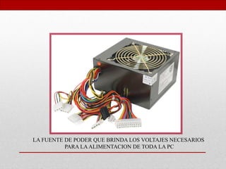 LA FUENTE DE PODER QUE BRINDA LOS VOLTAJES NECESARIOS
PARA LAALIMENTACION DE TODA LA PC
 