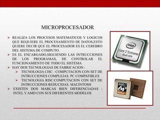 MICROPROCESADOR
 REALIZA LOS PROCESOS MATEMATICOS Y LOGICOS
QUE REQUIERE EL PROCESAMIENTO DE DATOS,ESTO
QUIERE DECIR QUE EL PROCESADOR ES EL CEREBRO
DEL SISTEMA DE COMPUTO.
 ES EL ENCARGADO,SIGUIENDO LAS INTRUCCIONES
DE LOS PROGRAMAS, DE CONTROLAR EL
FUNCIONAMIENTO DE TODO EL SISTEMA
 HAY DOS TECNOLOGIAS DE FABRICACION :
 TECNOLOGIA CISC : COMPUTACION CON SET DE
INTRUCCIONES COMPLEJAS. PC COMPATIBLES
 TECNOLOGIA RISC:COMPUTACION CON SET DE
INTRUCCIONES REDUCIDAS. MACINTOSH
 EXISTEN DOS MARCAS BIEN DIFERENCIADAS :
INTEL Y AMD CON SUS DIFERENTES MODELOS
 