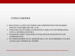 CONCLUSIONES
 REALIZAR LA LISTA DE TODOS LOS COMPONENTES NECESARIOS
PARA EL ENSAMBLADO DE LA PC
 UTILIZAR UNA PULSERAANTIESTATICA PARA EVITAR PROBLEMAS
CON LA ENERGIA ESTATICA
 USAR ROPA ADECUADA PARA EVITAR MALOS MANEJOS EN LOS
COMPONENTES
 NO APRESURARSE EN EL ARMADO DE LA PC SI ES PRIMERA VEZ QUE
LO REALIZA TOMESE SU TIEMPO
 