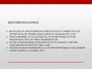 RECOMENDACIONES
 REALIZAR UN MANTENIMIENTO PREVENTIVO Y CORRECTIVO EN
INTERVALOS DE TIEMPO ADECUADOS AL TRABAJO DE LA PC
 TENGA SIEMPRE ACTUALIZADO SU ANTIVIRUS PARA EVITAR
MOLESTIAS CON LOS VIRUS INFORMATICOS
 AL ESCUCHAR RUIDOS EXTRAÑOS EN SU PC APAGUE Y REVISE
LOS COOLER DE FUENTE Y DEL CASE
 HACER UN MANTENIMIENTO A LA PC POR SOFTWARE O UTILITARIOS
COMO TUNEUP , CLEANER , ETC
 