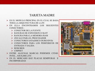 TARJETA MADRE
 ES EL MODULO PRINCIPAL EN EL CUAL SE BASA
TODA LAARQUITECTURA DE LA PC
 EN ELLA ENCONTRAMOS LOS SIGUIENTES
CONECTORES :
 CONECTOR DE LA FUENTE
 RANURAS DE EXPANSION O SLOT
 RANURA PARA LA MEMORIA RAM
 ZOCALO PARA EL PROCESADOR
 CONECTORES SATA(DISCO DURO/DVD)
 CONECTORES PARA LOS PERIFERICOS DE
ENTRADA Y SALIDA
 ROM BIOS
 CHIPSET
 ENTRE ALGUNAS MARCAS PODEMOS CITAR:
INTEL , ASUS,MSI ,ETC
 EN EL MERCADO HAY PLACAS SEMIPURAS E
INCORPORADAS
 