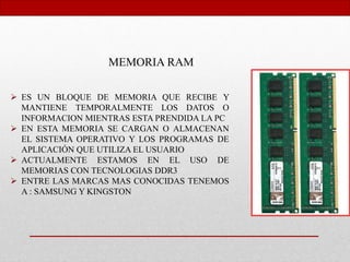 MEMORIA RAM
 ES UN BLOQUE DE MEMORIA QUE RECIBE Y
MANTIENE TEMPORALMENTE LOS DATOS O
INFORMACION MIENTRAS ESTA PRENDIDA LA PC
 EN ESTA MEMORIA SE CARGAN O ALMACENAN
EL SISTEMA OPERATIVO Y LOS PROGRAMAS DE
APLICACIÓN QUE UTILIZA EL USUARIO
 ACTUALMENTE ESTAMOS EN EL USO DE
MEMORIAS CON TECNOLOGIAS DDR3
 ENTRE LAS MARCAS MAS CONOCIDAS TENEMOS
A : SAMSUNG Y KINGSTON
 