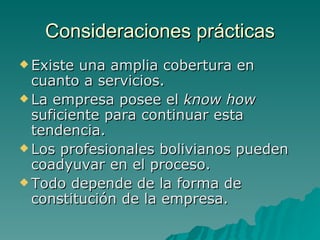 Consideraciones prácticas Existe una amplia cobertura en cuanto a servicios. La empresa posee el  know how  suficiente para continuar esta tendencia. Los profesionales bolivianos pueden coadyuvar en el proceso. Todo depende de la forma de constitución de la empresa. 