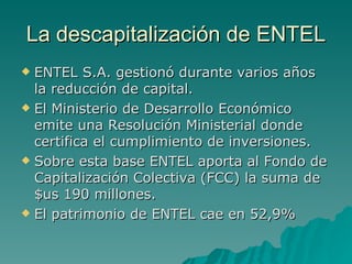 La descapitalización de ENTEL ENTEL S.A. gestionó durante varios años la reducción de capital. El Ministerio de Desarrollo Económico emite una Resolución Ministerial donde certifica el cumplimiento de inversiones. Sobre esta base ENTEL aporta al Fondo de Capitalización Colectiva (FCC) la suma de $us 190 millones. El patrimonio de ENTEL cae en 52,9% 