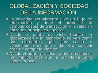 GLOBALIZACIÓN Y SOCIEDAD DE LA INFORMACIÓN  La sociedad actualmente vive un flujo de información y tiene el potencial de cambiar costes de transacción y la relación entre los principales agentes. Desde el punto de vista teórico: la globalización y la tecnología se ven como dos elementos que son causa y consecuencia del uno y del otro. Lo cual crea un complejo vínculo. Desde el punto práctico se debe reconocer las implicaciones que la tecnología tiene sobre un país. 