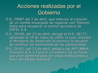 Acciones realizadas por el Gobierno D.S. 29087 del 2 de abril, que instruye la creación de un comité encargado de negociar con Telecom Italia para recuperar el control accionario de ENTEL S.A.  D.S. 29100, del 23 de abril, derogó el D.S. 28172, aprobado el 19 de mayo de 2005, el cual concedía al Ministerio de Desarrollo Económico la facultad de certificar las inversiones de las capitalizadas.  D.S. 29101, del 23 de abril, obligó a las AFP (BBVA Previsión S.A. y Futuro) a transferir las acciones que eran administradas por estas instituciones a favor del Estado Nacional.  