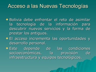 Acceso a las Nuevas Tecnologías Bolivia debe enfrentar el reto de asimilar la tecnología de la información para descubrir nuevos servicios y la forma de prestar los antiguos. El acceso incrementa las oportunidades y desarrollo personal. Este depende de las condiciones socioeconómicas, la provisión de infraestructura y equipos tecnológicos.  
