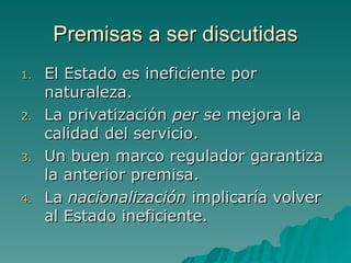 Premisas a ser discutidas El Estado es ineficiente por naturaleza. La privatización  per se  mejora la calidad del servicio. Un buen marco regulador garantiza la anterior premisa. La  nacionalización  implicaría volver al Estado ineficiente. 