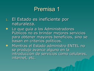 Premisa 1 El Estado es ineficiente por naturaleza. Lo que guía a los Administradores Públicos no es brindar mejores servicios para obtener mayores beneficios, sino se basan en criterios políticos. Mientras el Estado administro ENTEL no se produjo avance alguno en la introducción de servicios como celulares, internet, etc.  