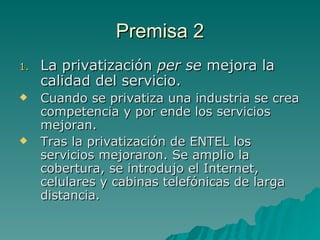 Premisa 2 La privatización  per se  mejora la calidad del servicio.  Cuando se privatiza una industria se crea competencia y por ende los servicios mejoran. Tras la privatización de ENTEL los servicios mejoraron. Se amplio la cobertura, se introdujo el Internet, celulares y cabinas telefónicas de larga distancia. 