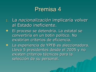 Premisa 4 La  nacionalización  implicaría volver al Estado ineficiente. El proceso se detendría. La estatal se convertiría en un botín político. No existirían criterios de eficiencia. La experiencia de YPFB es aleccionadora. Lleva 5 presidentes desde el 2005 y no existen criterios técnicos para la selección de su personal. 