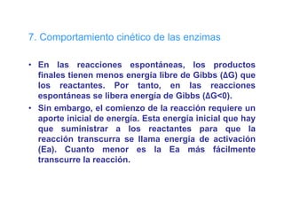7. Comportamiento cinético de las e
   Co po ta e to c ét co       as enzimas
                                       as

• En las reacciones espontáneas, los productos
                            p         ,        p
  finales tienen menos energía libre de Gibbs (ΔG) que
  los reactantes. Por tanto, en las reacciones
  espontáneas se libera energía de Gibbs (ΔG<0)
                                            (ΔG<0).
• Sin embargo, el comienzo de la reacción requiere un
  aporte inicial de energía. Esta energía inicial que hay
  que suministrar a los reactantes para que la
  reacción transcurra se llama energía de activación
  (Ea).
  (Ea) Cuanto menor es la Ea más fácilmente
  transcurre la reacción.
 