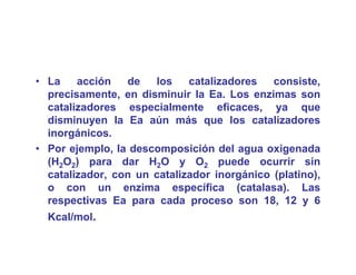 • La    acción   de   los    catalizadores   consiste,,
  precisamente, en disminuir la Ea. Los enzimas son
  catalizadores especialmente eficaces, ya que
  disminuyen la Ea aún más que los catalizadores
  inorgánicos.
• Por ejemplo, la descomposición del agua oxigenada
  (H2O2) para dar H2O y O2 puede ocurrir sin
  catalizador, con un catalizador inorgánico (platino),
  o con un enzima específica (catalasa) Las
                                      (catalasa).
  respectivas Ea para cada proceso son 18, 12 y 6
  Kcal/mol.
 