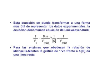 • Esta ecuación se puede transformar a una forma
                     p
  más útil de representar los datos experimentales, la
  ecuación denominada ecuación de Lineweaver-Burk

                 1     Km     1   1
                    =      *    +
                V
                  o
                      V
                       max
                             [S] Vmax
• Para las enzimas que obedecen la relación de
  Michaelis-Menten la gráfica de 1/Vo frente a 1/[S] da
  una línea recta
 