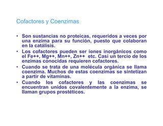 Co acto es Coenzimas
Cofactores y Coe  as

• Son sustancias no proteicas, requeridos a veces por
  una enzima para su f
           i             función, puesto que colaboran
                             ió       t         l b
  en la catálisis.
• Los cofactores pueden ser iones inorgánicos como
  el F ++ M ++ M ++ Z ++ etc. C i un t
    l Fe++, Mg++, Mn++, Zn++ t Casi        tercio d l
                                               i de los
  enzimas conocidas requieren cofactores.
• Cuando se trata de una molécula orgánica se llama
  coenzima.
  coenzima Muchos de estas coenzimas se sintetizan
  a partir de vitaminas.
• Cuando los cofactores y las coenzimas se
  encuentran unidos covalentemente a la enzima se
                                             enzima,
  llaman grupos prostéticos.
 