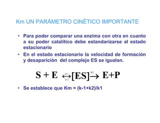 Km UN PARÁMETRO CINÉTICO IMPORTANTE

• Para poder comparar una enzima con otra en cuanto
       p         p
  a su poder catalítico debe estandarizarse al estado
  estacionario
• En el estado estacionario la velocidad de formación
  y desaparición del complejo ES se igualan.


       S + E ↔[ES]→ E+P
                              K2
                   k1

                   k-1


• Se establece que Km = (k-1+k2)/k1
 