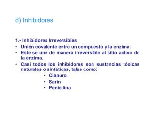 d) Inhibidores


1.- Inhibidores Irreversibles
• Unión covalente entre un compuesto y la enzima.
• Este se une de manera irreversible al sitio activo de
   la enzima.
• Casi todos los inhibidores son sustancias tóxicas
   naturales o sintéticas, t l como:
      t   l      i téti    tales
              • Cianuro
              • Sarín
              • Penicilina
 
