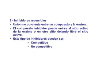 2.- Inhibidores reversibles
• U ió no covalente entre un compuesto y l enzima.
   Unión          l t     t            t   la   i
• El compuesto inhibidor puede unirse al sitio activo
   de la enzima o en otro sitio dejando libre el sitio
   activo.
• Este tipo de inhibidores pueden ser:
              • Competitivo
              • No competitivo
 