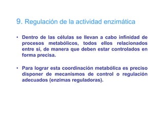 9. Regulación de la actividad enzimática

• Dentro de las células se llevan a cabo infinidad de
  procesos metabólicos, todos ellos relacionados
  entre sí, de manera que deben estar controlados en
  forma precisa
        precisa.

• Para lograr esta coordinación metabólica es preciso
  disponer de mecanismos de control o regulación
  adecuados (enzimas reguladoras).
 