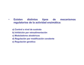 •    Existen    distintos     tipos   de    mecanismos
     regulatorios de la actividad enzimática:

    a) Control a nivel de sustrato
    b) Inhibición por retroalimentación
    c) Moduladores alostéricos
     )
    d) Regulación por modificación covalente
    e) Regulación genética
 
